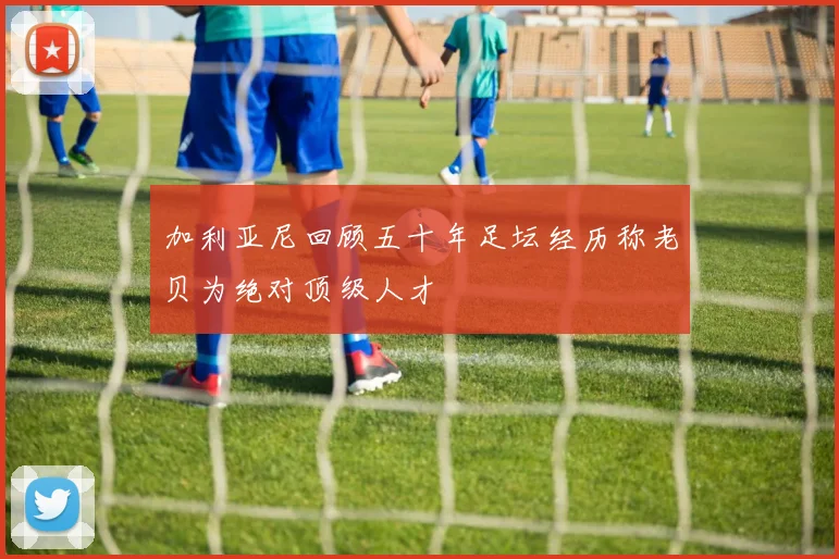 加利亚尼回顾五十年足坛经历称老贝为绝对顶级人才
