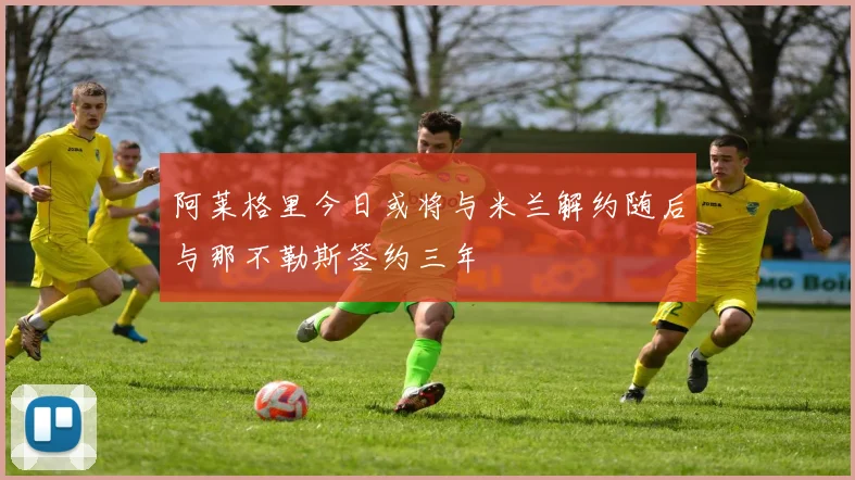 阿莱格里今日或将与米兰解约随后与那不勒斯签约三年