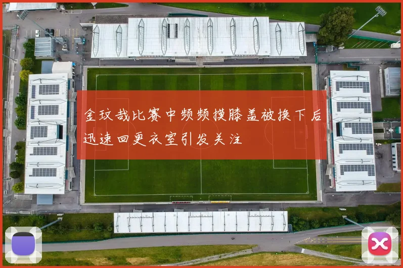 金玟哉比赛中频频摸膝盖被换下后迅速回更衣室引发关注