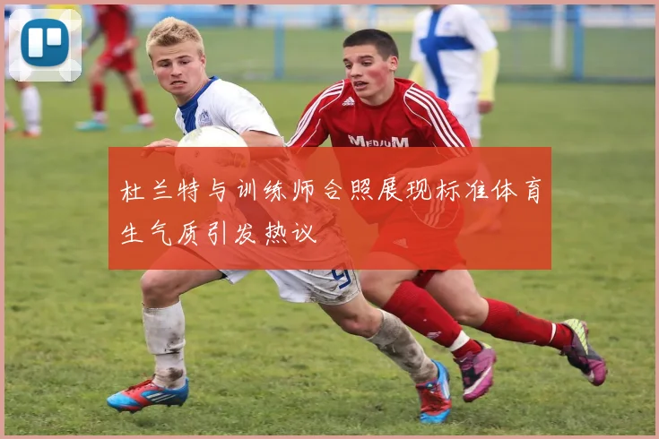 杜兰特与训练师合照展现标准体育生气质引发热议