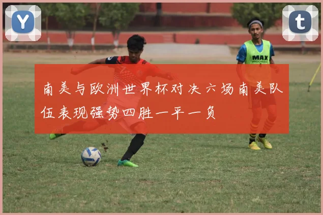南美与欧洲世界杯对决六场南美队伍表现强势四胜一平一负