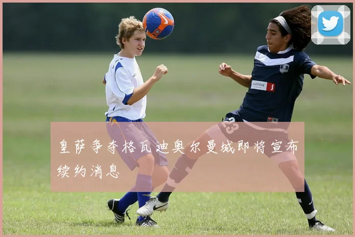 皇萨争夺格瓦迪奥尔曼城即将宣布续约消息