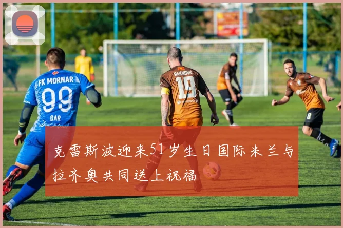 克雷斯波迎来51岁生日国际米兰与拉齐奥共同送上祝福