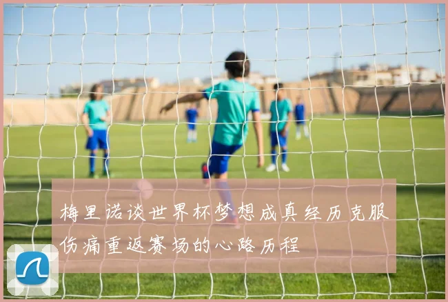 梅里诺谈世界杯梦想成真经历克服伤痛重返赛场的心路历程