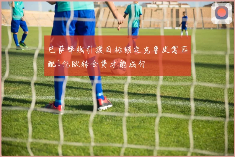 巴萨锋线引援目标锁定克鲁皮需匹配1亿欧转会费才能成行