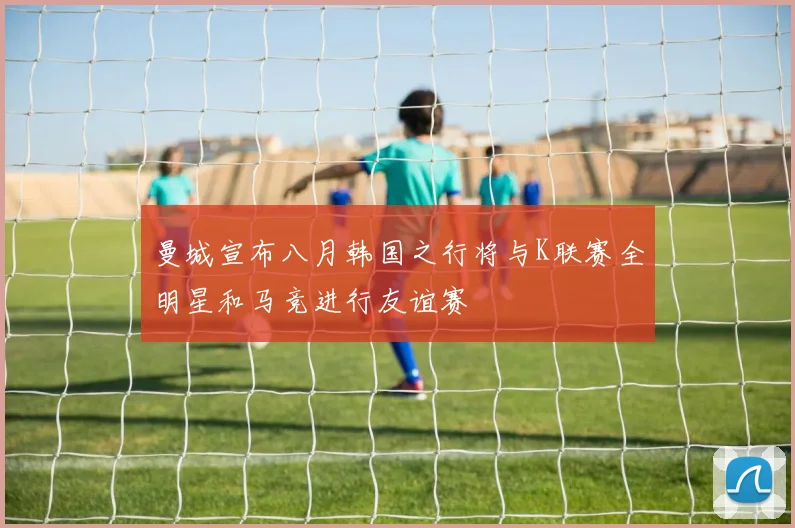 曼城宣布八月韩国之行将与K联赛全明星和马竞进行友谊赛