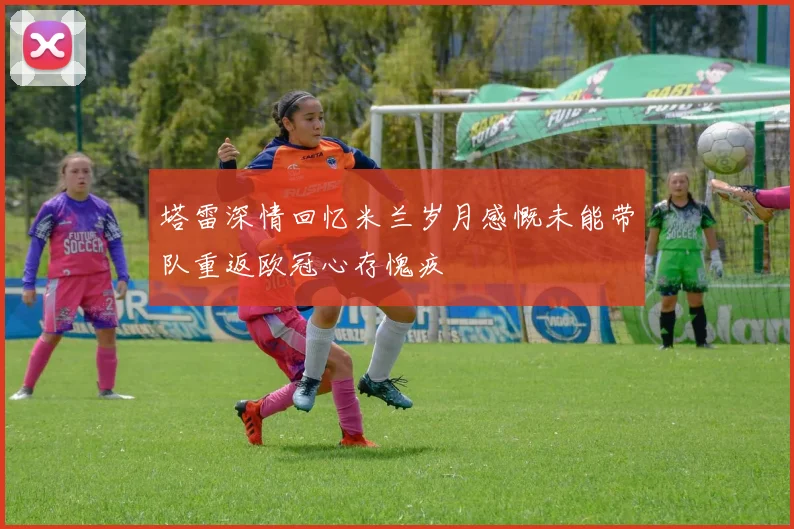 塔雷深情回忆米兰岁月感慨未能带队重返欧冠心存愧疚