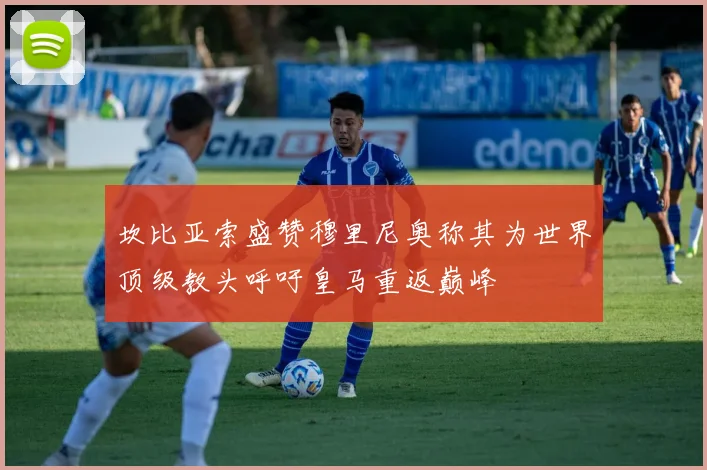 坎比亚索盛赞穆里尼奥称其为世界顶级教头呼吁皇马重返巅峰