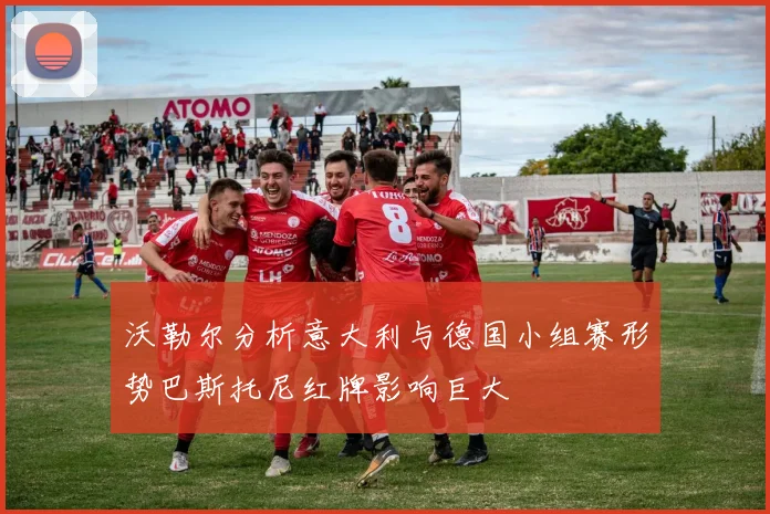 沃勒尔分析意大利与德国小组赛形势巴斯托尼红牌影响巨大
