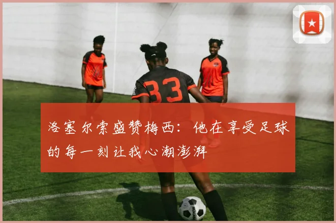 洛塞尔索盛赞梅西：他在享受足球的每一刻让我心潮澎湃