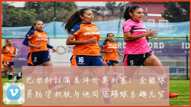 巴尔科拉高度评价奥利塞：全能球员防守积极与他同场踢球乐趣无穷