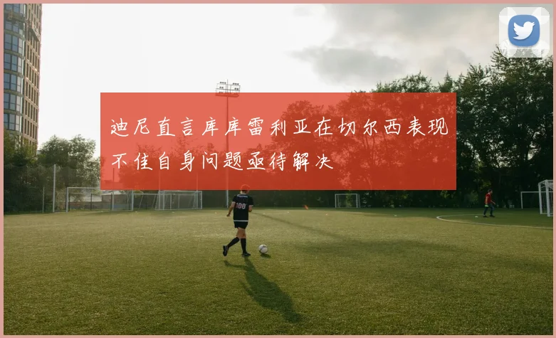 迪尼直言库库雷利亚在切尔西表现不佳自身问题亟待解决