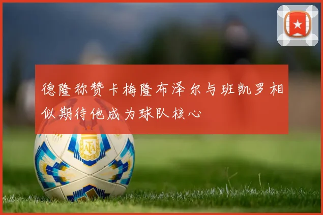 德隆称赞卡梅隆布泽尔与班凯罗相似期待他成为球队核心