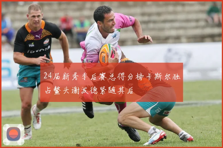 24届新秀季后赛总得分榜卡斯尔独占鳌头谢泼德紧随其后