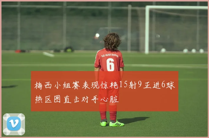 梅西小组赛表现惊艳15射9正进6球热区图直击对手心脏