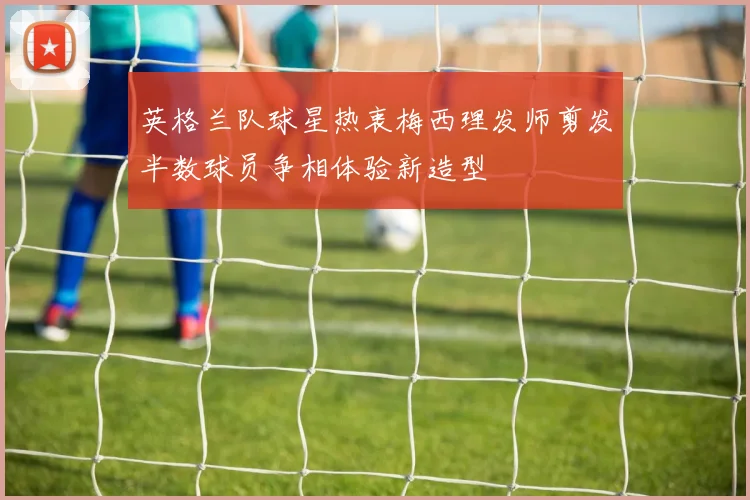 英格兰队球星热衷梅西理发师剪发半数球员争相体验新造型