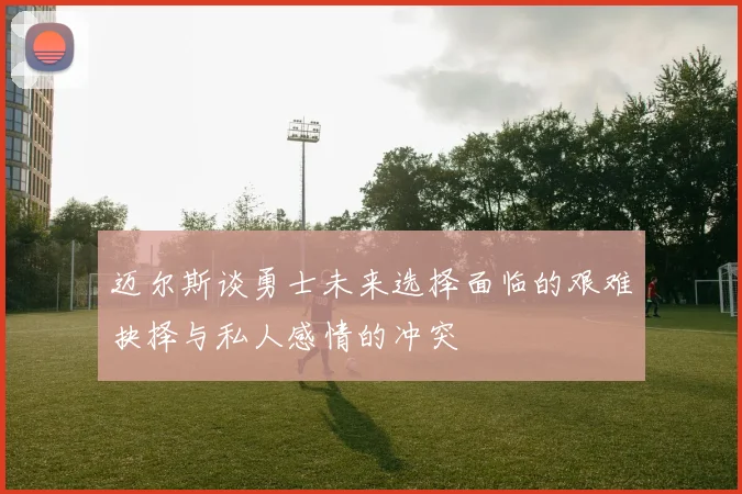 迈尔斯谈勇士未来选择面临的艰难抉择与私人感情的冲突